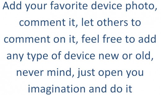 Add your favorite device photo, comment it, let others to comment on it, feel free to add any type of device new or old, never mind, just open you imagination and do it